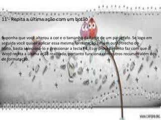11 - Repita a última ação com um botão


Suponha que você alterou a cor e o tamanho da fonte de um parágrafo. Se logo em
seguida você quiser aplicar essa mesma formatação em um outro trecho do
texto, basta selecioná-lo e pressionar a tecla F4. Esse procedimento faz com que o
Word repita a última ação realizada, portanto funciona com outros recursos além dos
de formatação.
 