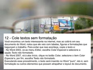 12 - Cole textos sem formatação
Você encontrou um texto interessante na internet, mas ao colá-lo em seu
documento do Word, notou que ele veio com tabelas, figuras e formatações que
bagunçam o trabalho. Para evitar que isso aconteça, copie o texto e:
- No Word 2003, vá ao menu Editar, escolha Colar Especial e selecione a
opção Texto não formatado;
- No Word 2007, vá à aba Início, clique no botão Colar, selecione o item Colar
Especial e, por fim, escolha Texto não formatado.
Executando esse procedimento, o texto será inserido no Word "puro", isto é, sem
formatação ou outros elementos que possam atrapalhar o layout do documento.
 