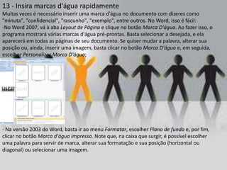 13 - Insira marcas d'água rapidamente
Muitas vezes é necessário inserir uma marca d'água no documento com dizeres como
"minuta", "confidencial", "rascunho", "exemplo", entre outros. No Word, isso é fácil:
-No Word 2007, vá à aba Layout de Página e clique no botão Marca D'água. Ao fazer isso, o
programa mostrará várias marcas d'água pré-prontas. Basta selecionar a desejada, e ela
aparecerá em todas as páginas de seu documento. Se quiser mudar a palavra, alterar sua
posição ou, ainda, inserir uma imagem, basta clicar no botão Marca D'água e, em seguida,
escolher Personalizar Marca D'água;




- Na versão 2003 do Word, basta ir ao menu Formatar, escolher Plano de fundo e, por fim,
clicar no botão Marca d'água impressa. Note que, na caixa que surgir, é possível escolher
uma palavra para servir de marca, alterar sua formatação e sua posição (horizontal ou
diagonal) ou selecionar uma imagem.
 