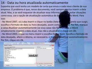 14 - Data ou hora atualizada automaticamente
Suponha que você tenha um modelo de carta que envia a cada novo cliente de sua
empresa. O problema é que, nesse documento, você sempre precisa inserir a data
atual. Mas, e se você esquecer de atualizar essa informação? Para evitar situações
como essa, use a opção de atualização automática de data e hora do Word. Para
isso:
- No Word 2007, vá à aba Inserir e clique no botão Data e hora. Na janela que surgir,
escolha o formato de data ou hora desejado, assim como o idioma. Por fim, marque
a caixa Atualizar automaticamente (se essa caixa não for marcada, o Word
simplesmente inserirá a data atual, mas não a atualizará) e clique em Ok;
- No Word 2003, clique no menu Inserir e escolha Data e hora. Escolha o formato de
data desejado, altere o idioma, se necessário, e marque Atualizar automaticamente.
Por fim, clique em Ok.
 
