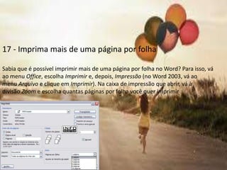 17 - Imprima mais de uma página por folha

Sabia que é possível imprimir mais de uma página por folha no Word? Para isso, vá
ao menu Office, escolha Imprimir e, depois, Impressão (no Word 2003, vá ao
menu Arquivo e clique em Imprimir). Na caixa de impressão que abrir, vá à
divisão Zoom e escolha quantas páginas por folha você quer imprimir
 