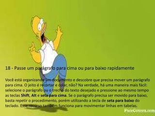 18 - Passe um parágrafo para cima ou para baixo rapidamente

Você está organizando um documento e descobre que precisa mover um parágrafo
para cima. O jeito é recortar e colar, não? Na verdade, há uma maneira mais fácil:
selecione o parágrafo ou o trecho do texto desejado e pressione ao mesmo tempo
as teclas Shift, Alt e seta para cima. Se o parágrafo precisa ser movido para baixo,
basta repetir o procedimento, porém utilizando a tecla de seta para baixo do
teclado. Esse recurso também funciona para movimentar linhas em tabelas.
 