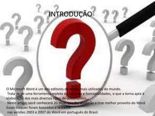 INTRODUÇÃO




O Microsoft Word é um dos editores de textos mais utilizados do mundo.
Trata-se de uma ferramenta repleta de recursos e funcionalidades, o que a torna apta à
elaboração dos mais diversos tipos de documentos.
Neste artigo, você conhecerá 20 dicas que lhe ajudarão a tirar melhor proveito do Word.
Esses truques foram baseados e testados
nas versões 2003 e 2007 do Word em português do Brasil.
 