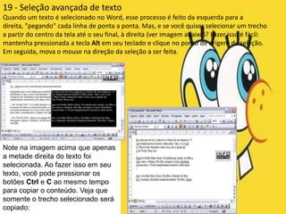 19 - Seleção avançada de texto
Quando um texto é selecionado no Word, esse processo é feito da esquerda para a
direita, "pegando" cada linha de ponta a ponta. Mas, e se você quiser selecionar um trecho
a partir do centro da tela até o seu final, à direita (ver imagem abaixo)? Fazer isso é fácil:
mantenha pressionada a tecla Alt em seu teclado e clique no ponto de origem da seleção.
Em seguida, mova o mouse na direção da seleção a ser feita.




Note na imagem acima que apenas
a metade direita do texto foi
selecionada. Ao fazer isso em seu
texto, você pode pressionar os
botões Ctrl e C ao mesmo tempo
para copiar o conteúdo. Veja que
somente o trecho selecionado será
copiado:
 