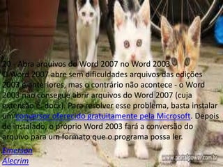 20 - Abra arquivos do Word 2007 no Word 2003
O Word 2007 abre sem dificuldades arquivos das edições
2003 e anteriores, mas o contrário não acontece - o Word
2003 não consegue abrir arquivos do Word 2007 (cuja
extensão é. docx). Para resolver esse problema, basta instalar
um conversor oferecido gratuitamente pela Microsoft. Depois
de instalado, o próprio Word 2003 fará a conversão do
arquivo para um formato que o programa possa ler.
Emerson
Alecrim
 