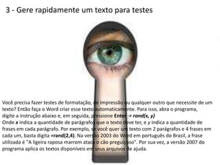 3 - Gere rapidamente um texto para testes




Você precisa fazer testes de formatação, de impressão ou qualquer outro que necessite de um
texto? Então faça o Word criar esse texto automaticamente. Para isso, abra o programa,
digite a instrução abaixo e, em seguida, pressione Enter := rand(x, y)
Onde x indica a quantidade de parágrafos que o texto deve ter, e y indica a quantidade de
frases em cada parágrafo. Por exemplo, se você quer um texto com 2 parágrafos e 4 frases em
cada um, basta digita =rand(2,4). Na versão 2003 do Word em português do Brasil, a frase
utilizada é "A ligeira raposa marrom ataca o cão preguiçoso". Por sua vez, a versão 2007 do
programa aplica os textos disponíveis em seus arquivos de ajuda.
 