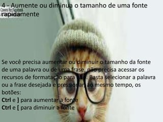 4 - Aumente ou diminua o tamanho de uma fonte
rapidamente




Se você precisa aumentar ou diminuir o tamanho da fonte
de uma palavra ou de uma frase, não precisa acessar os
recursos de formatação para isso. Basta selecionar a palavra
ou a frase desejada e pressionar, ao mesmo tempo, os
botões:
Ctrl e ] para aumentar a fonte
Ctrl e [ para diminuir a fonte
 