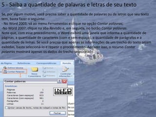 5 - Saiba a quantidade de palavras e letras de seu texto
Se, por algum motivo, você precisa saber a quantidade de palavras ou de letras que seu texto
tem, basta fazer o seguinte:
- No Word 2003, vá ao menu Ferramentas e clique na opção Contar palavras;
-No Word 2007, clique na aba Revisão e, em seguida, no botão Contar palavras.
Note que, com esse procedimento, o Word exibirá uma janela que informa a quantidade de
páginas, a quantidade de caracteres (com e sem espaço), a quantidade de parágrafos e a
quantidade de linhas. Se você precisa que apenas as informações de um trecho do texto sejam
exibidas, basta selecioná-lo e repetir o procedimento. Ao fazer isso, o recurso Contar
palavras mostrará apenas os dados do trecho selecionado.
 