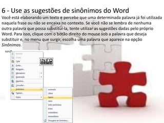 6 - Use as sugestões de sinônimos do Word
Você está elaborando um texto e percebe que uma determinada palavra já foi utilizada
naquela frase ou não se encaixa no contexto. Se você não se lembra de nenhuma
outra palavra que possa substituí-la, tente utilizar as sugestões dadas pelo próprio
Word. Para isso, clique com o botão direito do mouse sob a palavra que deseja
substituir e, no menu que surgir, escolha uma palavra que aparece na opção
Sinônimos.
 