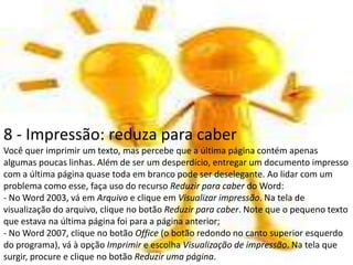 8 - Impressão: reduza para caber
Você quer imprimir um texto, mas percebe que a última página contém apenas
algumas poucas linhas. Além de ser um desperdício, entregar um documento impresso
com a última página quase toda em branco pode ser deselegante. Ao lidar com um
problema como esse, faça uso do recurso Reduzir para caber do Word:
- No Word 2003, vá em Arquivo e clique em Visualizar impressão. Na tela de
visualização do arquivo, clique no botão Reduzir para caber. Note que o pequeno texto
que estava na última página foi para a página anterior;
- No Word 2007, clique no botão Office (o botão redondo no canto superior esquerdo
do programa), vá à opção Imprimir e escolha Visualização de impressão. Na tela que
surgir, procure e clique no botão Reduzir uma página.
 
