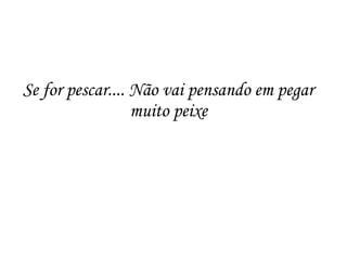 Se for pescar.... Não vai pensando em pegar
muito peixe