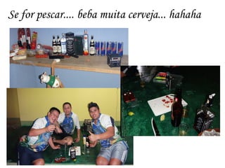 Se for pescar.... beba muita cerveja... hahaha