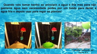 Quando vais tomar banho ao principio a água é fria mas para não
gastares água sem necessidade podes por um balde para deitar a
água fria e depois usar para regar as plantas!
Trabalho realizado por:
Turma 8º2
 