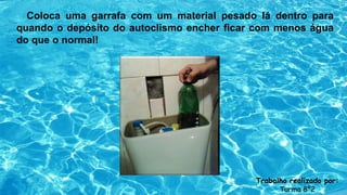 Coloca uma garrafa com um material pesado lá dentro para
quando o depósito do autoclismo encher ficar com menos água
do que o normal!
Trabalho realizado por:
Turma 8º2
 