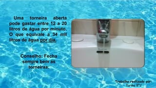 Uma torneira aberta
pode gastar entre 12 a 20
litros de água por minuto.
O que equivale a 34 mil
litros de água por dia.
Conselho: Fecha
sempre bem as
torneiras.
Trabalho realizado por:
Turma 8º2
 