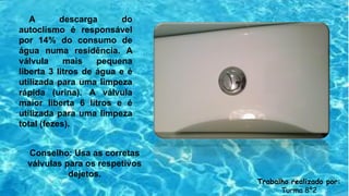 A descarga do
autoclismo é responsável
por 14% do consumo de
água numa residência. A
válvula mais pequena
liberta 3 litros de água e é
utilizada para uma limpeza
rápida (urina). A válvula
maior liberta 6 litros e é
utilizada para uma limpeza
total (fezes).
Conselho: Usa as corretas
válvulas para os respetivos
dejetos.
Trabalho realizado por:
Turma 8º2
 