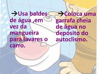 →Usa baldes      →Coloca uma
de água ,em      garrafa cheia
vez da           de água no
mangueira        depósito do
para lavares o   autoclismo.
carro.
 