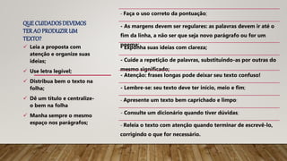 QUE CUIDADOSDEVEMOS
TER AOPRODUZIRUM
TEXTO?
- Faça o uso correto da pontuação;
- As margens devem ser regulares: as palavras devem ir até o
fim da linha, a não ser que seja novo parágrafo ou for um
poema;
- Exponha suas ideias com clareza;
- Cuide a repetição de palavras, substituindo-as por outras do
mesmo significado;
- Atenção: frases longas pode deixar seu texto confuso!
- Lembre-se: seu texto deve ter início, meio e fim;
- Apresente um texto bem caprichado e limpo:
- Consulte um dicionário quando tiver dúvidas;
- Releia o texto com atenção quando terminar de escrevê-lo,
corrigindo o que for necessário.
 Leia a proposta com
atenção e organize suas
ideias;
 Use letra legível;
 Distribua bem o texto na
folha;
 Dê um título e centralize-
o bem na folha
 Manha sempre o mesmo
espaço nos parágrafos;
 