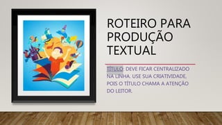 ROTEIRO PARA
PRODUÇÃO
TEXTUAL
TÍTULO: DEVE FICAR CENTRALIZADO
NA LINHA. USE SUA CRIATIVIDADE,
POIS O TÍTULO CHAMA A ATENÇÃO
DO LEITOR.
 