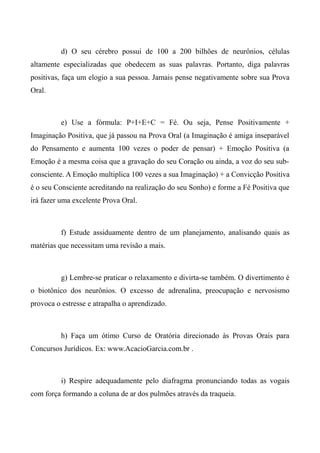 d) O seu cérebro possui de 100 a 200 bilhões de neurônios, células
altamente especializadas que obedecem as suas palavras. Portanto, diga palavras
positivas, faça um elogio a sua pessoa. Jamais pense negativamente sobre sua Prova
Oral.
e) Use a fórmula: P+I+E+C = Fé. Ou seja, Pense Positivamente +
Imaginação Positiva, que já passou na Prova Oral (a Imaginação é amiga inseparável
do Pensamento e aumenta 100 vezes o poder de pensar) + Emoção Positiva (a
Emoção é a mesma coisa que a gravação do seu Coração ou ainda, a voz do seu sub-
consciente. A Emoção multiplica 100 vezes a sua Imaginação) + a Convicção Positiva
é o seu Consciente acreditando na realização do seu Sonho) e forme a Fé Positiva que
irá fazer uma excelente Prova Oral.
f) Estude assiduamente dentro de um planejamento, analisando quais as
matérias que necessitam uma revisão a mais.
g) Lembre-se praticar o relaxamento e divirta-se também. O divertimento é
o biotônico dos neurônios. O excesso de adrenalina, preocupação e nervosismo
provoca o estresse e atrapalha o aprendizado.
h) Faça um ótimo Curso de Oratória direcionado às Provas Orais para
Concursos Jurídicos. Ex: www.AcacioGarcia.com.br .
i) Respire adequadamente pelo diafragma pronunciando todas as vogais
com força formando a coluna de ar dos pulmões através da traqueia.
 
