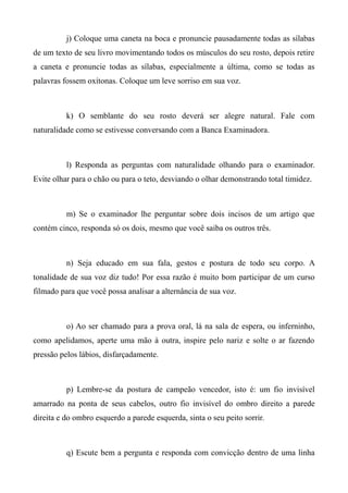 j) Coloque uma caneta na boca e pronuncie pausadamente todas as sílabas
de um texto de seu livro movimentando todos os músculos do seu rosto, depois retire
a caneta e pronuncie todas as sílabas, especialmente a última, como se todas as
palavras fossem oxítonas. Coloque um leve sorriso em sua voz.
k) O semblante do seu rosto deverá ser alegre natural. Fale com
naturalidade como se estivesse conversando com a Banca Examinadora.
l) Responda as perguntas com naturalidade olhando para o examinador.
Evite olhar para o chão ou para o teto, desviando o olhar demonstrando total timidez.
m) Se o examinador lhe perguntar sobre dois incisos de um artigo que
contém cinco, responda só os dois, mesmo que você saiba os outros três.
n) Seja educado em sua fala, gestos e postura de todo seu corpo. A
tonalidade de sua voz diz tudo! Por essa razão é muito bom participar de um curso
filmado para que você possa analisar a alternância de sua voz.
o) Ao ser chamado para a prova oral, lá na sala de espera, ou inferninho,
como apelidamos, aperte uma mão à outra, inspire pelo nariz e solte o ar fazendo
pressão pelos lábios, disfarçadamente.
p) Lembre-se da postura de campeão vencedor, isto é: um fio invisível
amarrado na ponta de seus cabelos, outro fio invisível do ombro direito a parede
direita e do ombro esquerdo a parede esquerda, sinta o seu peito sorrir.
q) Escute bem a pergunta e responda com convicção dentro de uma linha
 