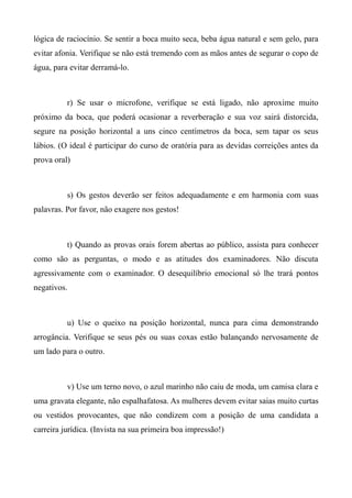 lógica de raciocínio. Se sentir a boca muito seca, beba água natural e sem gelo, para
evitar afonia. Verifique se não está tremendo com as mãos antes de segurar o copo de
água, para evitar derramá-lo.
r) Se usar o microfone, verifique se está ligado, não aproxime muito
próximo da boca, que poderá ocasionar a reverberação e sua voz sairá distorcida,
segure na posição horizontal a uns cinco centímetros da boca, sem tapar os seus
lábios. (O ideal é participar do curso de oratória para as devidas correições antes da
prova oral)
s) Os gestos deverão ser feitos adequadamente e em harmonia com suas
palavras. Por favor, não exagere nos gestos!
t) Quando as provas orais forem abertas ao público, assista para conhecer
como são as perguntas, o modo e as atitudes dos examinadores. Não discuta
agressivamente com o examinador. O desequilíbrio emocional só lhe trará pontos
negativos.
u) Use o queixo na posição horizontal, nunca para cima demonstrando
arrogância. Verifique se seus pés ou suas coxas estão balançando nervosamente de
um lado para o outro.
v) Use um terno novo, o azul marinho não caiu de moda, um camisa clara e
uma gravata elegante, não espalhafatosa. As mulheres devem evitar saias muito curtas
ou vestidos provocantes, que não condizem com a posição de uma candidata a
carreira jurídica. (Invista na sua primeira boa impressão!)
 