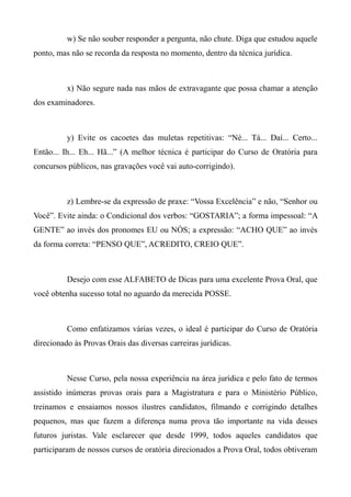 w) Se não souber responder a pergunta, não chute. Diga que estudou aquele
ponto, mas não se recorda da resposta no momento, dentro da técnica jurídica.
x) Não segure nada nas mãos de extravagante que possa chamar a atenção
dos examinadores.
y) Evite os cacoetes das muletas repetitivas: “Né... Tá... Daí... Certo...
Então... Ih... Eh... Hã...” (A melhor técnica é participar do Curso de Oratória para
concursos públicos, nas gravações você vai auto-corrigindo).
z) Lembre-se da expressão de praxe: “Vossa Excelência” e não, “Senhor ou
Você”. Evite ainda: o Condicional dos verbos: “GOSTARIA”; a forma impessoal: “A
GENTE” ao invés dos pronomes EU ou NÓS; a expressão: “ACHO QUE” ao invés
da forma correta: “PENSO QUE”, ACREDITO, CREIO QUE”.
Desejo com esse ALFABETO de Dicas para uma excelente Prova Oral, que
você obtenha sucesso total no aguardo da merecida POSSE.
Como enfatizamos várias vezes, o ideal é participar do Curso de Oratória
direcionado às Provas Orais das diversas carreiras jurídicas.
Nesse Curso, pela nossa experiência na área jurídica e pelo fato de termos
assistido inúmeras provas orais para a Magistratura e para o Ministério Público,
treinamos e ensaiamos nossos ilustres candidatos, filmando e corrigindo detalhes
pequenos, mas que fazem a diferença numa prova tão importante na vida desses
futuros juristas. Vale esclarecer que desde 1999, todos aqueles candidatos que
participaram de nossos cursos de oratória direcionados a Prova Oral, todos obtiveram
 