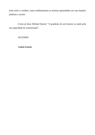 êxito total e o melhor, usam cotidianamente as técnicas apreendidas em suas funções
jurídicas e sociais.
Como já disse Michael Quoist: “A grandeza de um homem se mede pela
sua capacidade de comunicação”.
SUCESSO!
Acácio Garcia
 
