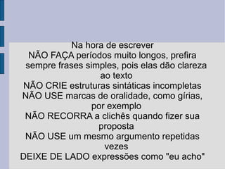 Na hora de escrever 
NÃO FAÇA períodos muito longos, prefira 
sempre frases simples, pois elas dão clareza 
ao texto 
NÃO CRIE estruturas sintáticas incompletas 
NÃO USE marcas de oralidade, como gírias, 
por exemplo 
NÃO RECORRA a clichês quando fizer sua 
proposta 
NÃO USE um mesmo argumento repetidas 
vezes 
DEIXE DE LADO expressões como "eu acho" 
 