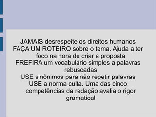 JAMAIS desrespeite os direitos humanos 
FAÇA UM ROTEIRO sobre o tema. Ajuda a ter 
foco na hora de criar a proposta 
PREFIRA um vocabulário simples a palavras 
rebuscadas 
USE sinônimos para não repetir palavras 
USE a norma culta. Uma das cinco 
competências da redação avalia o rigor 
gramatical 
 