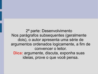 2ª parte: Desenvolvimento 
Nos parágrafos subsequentes (geralmente 
dois), o autor apresenta uma série de 
argumentos ordenados logicamente, a fim de 
convencer o leitor. 
Dica: argumente, discuta, exponha suas 
ideias, prove o que você pensa. 
 