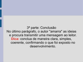 3ª parte: Conclusão 
No último parágrafo, o autor "amarra" as ideias 
e procura transmitir uma mensagem ao leitor. 
Dica: conclua de maneira clara, simples, 
coerente, confirmando o que foi exposto no 
desenvolvimento. 
 