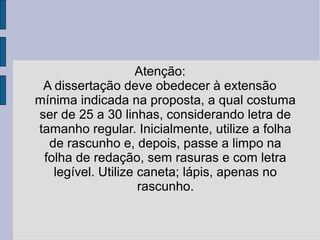 Atenção: 
A dissertação deve obedecer à extensão 
mínima indicada na proposta, a qual costuma 
ser de 25 a 30 linhas, considerando letra de 
tamanho regular. Inicialmente, utilize a folha 
de rascunho e, depois, passe a limpo na 
folha de redação, sem rasuras e com letra 
legível. Utilize caneta; lápis, apenas no 
rascunho. 
 