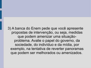 3) A banca do Enem pede que você apresente 
propostas de intervenção, ou seja, medidas 
que podem amenizar uma situação-problema. 
Avalie o papel do governo, da 
sociedade, do indivíduo e da mídia, por 
exemplo, na tentativa de reverter panoramas 
que podem ser melhorados ou amenizados. 
 