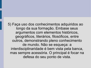 5) Faça uso dos conhecimentos adquiridos ao 
longo da sua formação. Embase seus 
argumentos com elementos históricos, 
geográficos, literários, filosóficos, entre 
outros, demonstrando pleno conhecimento 
de mundo. Não se esqueça: a 
interdisciplinaridade é bem vista pela banca, 
mas sempre acessória. O principal é focar na 
defesa do seu ponto de vista. 
 