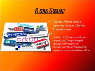 Algumas Redes sociais permitem trocar o fundo. Aproveite isso. EX:  twitter.com/ExpressaodeAmor twitter.com/Terapiadalegria  youtube.com/Ocamarim youtube.com/ExpressaodeAmor myspace.com/andrevaladaoofficial Redes Sociais 