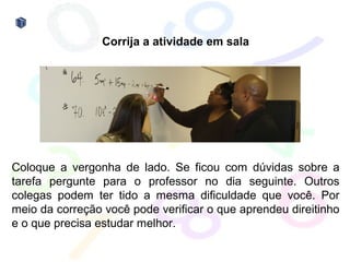 Corrija a atividade em sala




Coloque a vergonha de lado. Se ficou com dúvidas sobre a
tarefa pergunte para o professor no dia seguinte. Outros
colegas podem ter tido a mesma dificuldade que você. Por
meio da correção você pode verificar o que aprendeu direitinho
e o que precisa estudar melhor.
 