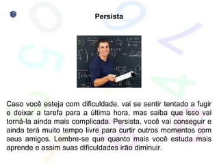 Persista




Caso você esteja com dificuldade, vai se sentir tentado a fugir
e deixar a tarefa para a última hora, mas saiba que isso vai
torná-la ainda mais complicada. Persista, você vai conseguir e
ainda terá muito tempo livre para curtir outros momentos com
seus amigos. Lembre-se que quanto mais você estuda mais
aprende e assim suas dificuldades irão diminuir.
 