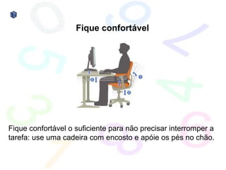 Fique confortável




Fique confortável o suficiente para não precisar interromper a
tarefa: use uma cadeira com encosto e apóie os pés no chão.
 
