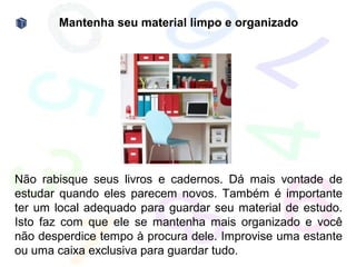 Mantenha seu material limpo e organizado




Não rabisque seus livros e cadernos. Dá mais vontade de
estudar quando eles parecem novos. Também é importante
ter um local adequado para guardar seu material de estudo.
Isto faz com que ele se mantenha mais organizado e você
não desperdice tempo à procura dele. Improvise uma estante
ou uma caixa exclusiva para guardar tudo.
 