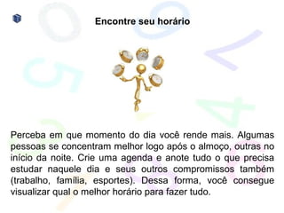 Encontre seu horário




Perceba em que momento do dia você rende mais. Algumas
pessoas se concentram melhor logo após o almoço, outras no
início da noite. Crie uma agenda e anote tudo o que precisa
estudar naquele dia e seus outros compromissos também
(trabalho, família, esportes). Dessa forma, você consegue
visualizar qual o melhor horário para fazer tudo.
 