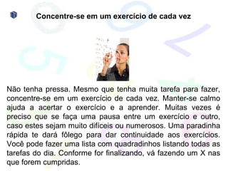 Concentre-se em um exercício de cada vez




Não tenha pressa. Mesmo que tenha muita tarefa para fazer,
concentre-se em um exercício de cada vez. Manter-se calmo
ajuda a acertar o exercício e a aprender. Muitas vezes é
preciso que se faça uma pausa entre um exercício e outro,
caso estes sejam muito difíceis ou numerosos. Uma paradinha
rápida te dará fôlego para dar continuidade aos exercícios.
Você pode fazer uma lista com quadradinhos listando todas as
tarefas do dia. Conforme for finalizando, vá fazendo um X nas
que forem cumpridas.
 