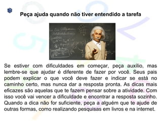 Peça ajuda quando não tiver entendido a tarefa




Se estiver com dificuldades em começar, peça auxílio, mas
lembre-se que ajudar é diferente de fazer por você. Seus pais
podem explicar o que você deve fazer e indicar se está no
caminho certo, mas nunca dar a resposta pronta. As dicas mais
eficazes são aquelas que te fazem pensar sobre a atividade. Com
isso você vai vencer a dificuldade e encontrar a resposta sozinho.
Quando a dica não for suficiente, peça a alguém que te ajude de
outras formas, como realizando pesquisas em livros e na internet.
 