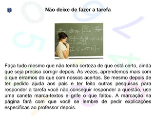 Não deixe de fazer a tarefa




Faça tudo mesmo que não tenha certeza de que está certo, ainda
que seja preciso corrigir depois. Às vezes, aprendemos mais com
o que erramos do que com nossos acertos. Se mesmo depois de
ter pedido ajuda aos pais e ter feito outras pesquisas para
responder a tarefa você não conseguir responder a questão, use
uma caneta marca-textos e grife o que faltou. A marcação na
página fará com que você se lembre de pedir explicações
específicas ao professor depois.
 