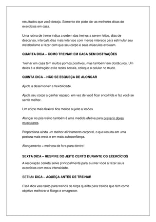 resultados que você deseja. Somente ele pode dar as melhores dicas de
exercícios em casa.
Uma rotina de treino indica a ordem dos treinos a serem feitos, dias de
descanso, intercala dias mais intensos com menos intensos para estimular seu
metabolismo e fazer com que seu corpo e seus músculos evoluam.
QUARTA DICA – COMO TREINAR EM CASA SEM DISTRAÇÕES
Treinar em casa tem muitos pontos positivos, mas também tem obstáculos. Um
deles é a distração: evite redes sociais, coloque o celular no mudo.
QUINTA DICA – NÃO SE ESQUEÇA DE ALONGAR
Ajuda a desenvolver a flexibilidade.
Ajuda seu corpo a ganhar espaço, em vez de você ficar encolhida e faz você se
sentir melhor.
Um corpo mais flexível fica menos sujeito a lesões.
Alongar no pós-treino também é uma medida efetiva para prevenir dores
musculares.
Proporciona ainda um melhor alinhamento corporal, o que resulta em uma
postura mais ereta e em mais autoconfiança.
Alongamento = melhora de fora para dentro!
SEXTA DICA – RESPIRE DO JEITO CERTO DURANTE OS EXERCÍCIOS
A respiração correta serve principalmente para auxiliar você a fazer seus
exercícios com mais intensidade.
SETIMA DICA – AQUEÇA ANTES DE TREINAR
Essa dica vale tanto para treinos de força quanto para treinos que têm como
objetivo melhorar o fôlego e emagrecer.
 