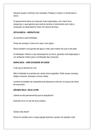 Aquecer ajuda a melhorar seu resultado. Prepara o corpo e a mente para o
treino.
O aquecimento deixa os músculos mais oxigenados, com maior fluxo
sanguíneo, o que garante que você já comece o treinamento com tudo e
conquiste um desempenho maior em treinos de força.
OITAVADICA – HIDRATE-SE!
Já comece a aula hidratada.
Antes de começar o treino em casa, tome água!
Deixe também uma garrafa de água a mão, pois malhar faz suar e dá sede.
A hidratação melhora o seu desempenho no treino, gerando mais disposição e
um ambiente melhor para a tonificação dos músculos.
NONA DICA – NÃO EXAGERE NA DOSE
Tudo que é demais faz mal.
Não é indicado se exercitar por várias horas seguidas. Pode causar cansaço,
fadiga muscular, estresse e outros males.
Lembre-se também da importância do descanso e de sair um pouco da rotina
de exercícios.
DÉCIMA DICA– SEJA LIVRE
Liberte-se dos pensamentos que te prejudicam!
Exercitar-se é um ato de amor próprio.
Gostou das dicas?
Entre em contato com a nossa equipe teremos o prazer em atender você.
 