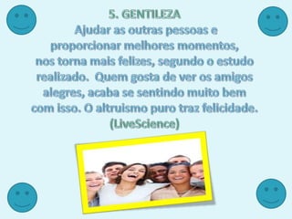 5. GENTILEZA Ajudar as outras pessoas e proporcionar melhores momentos, nos torna mais felizes, segundo o estudo realizado.  Quem gosta de ver os amigos alegres, acaba se sentindo muito bem com isso. O altruismo puro traz felicidade.(LiveScience)