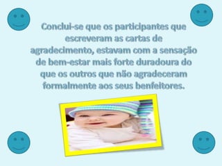 Conclui-se que os participantes que escreveram as cartas de agradecimento, estavam com a sensação de bem-estar mais forte duradoura do que os outros que não agradeceram formalmente aos seus benfeitores. 