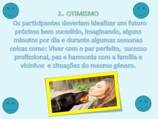 2. OTIMISMOOs participantes deveriam idealizar um futuro próximo bem sucedido, imaginando, alguns minutos por dia e durante algumas semanas coisas como: Viver com o par perfeito,  sucesso profissional, paz e harmonia com a família e vizinhos  e situações do mesmo género.