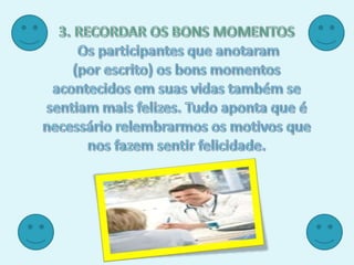 3. RECORDAR OS BONS MOMENTOSOs participantes que anotaram (por escrito) os bons momentos acontecidos em suas vidas também se sentiam mais felizes. Tudo aponta que é necessário relembrarmos os motivos que nos fazem sentir felicidade. 